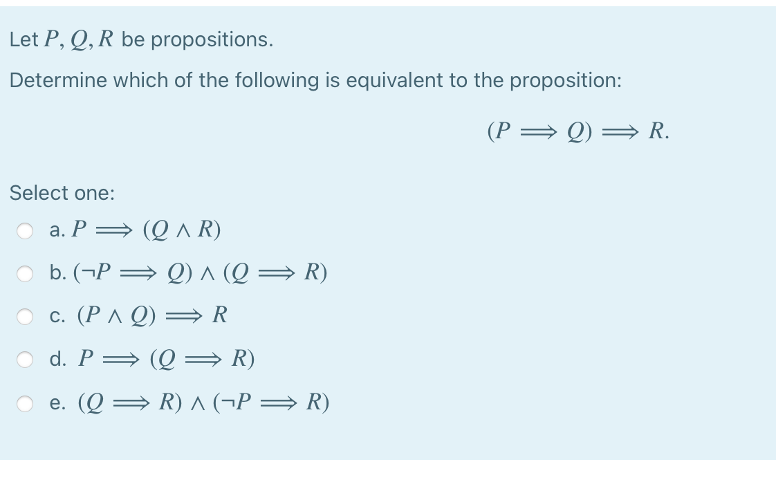 Let P, Q, R be propositions.
Determine which of the following is equivalent to the proposition:
(P = Q)
· R.
Select one:
a. P = (Q ^ R)
b. (¬P → Q) ^ (Q → R)
c. (P ^ Q) = R
d. P= (Q = R)
e. (Q = R) A (¬P = R)
