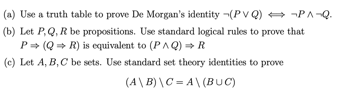(a) Use a truth table to prove De Morgan's identity ¬(P V Q) A ¬P^¬Q.
(b) Let P, Q, R be propositions. Use standard logical rules to prove that
P= (Q = R) is equivalent to (P^ Q) → R
(c) Let A, B, C be sets. Use standard set theory identities to prove
(A \ B) \ C = A \ (BUC)
