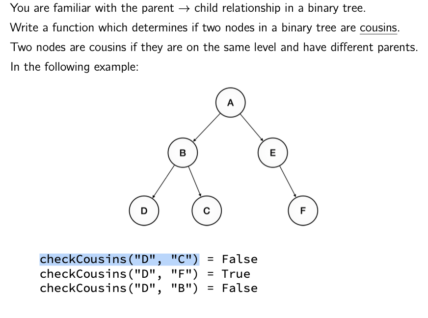 You are familiar with the parent → child relationship in a binary tree.
Write a function which determines if two nodes in a binary tree are cousins.
Two nodes are cousins if they are on the same level and have different parents.
In the following example:
D
B
C
A
checkCousins("D", "C") = False
checkCousins ("D", "F") = True
checkCousins ("D", "B") = False
E
F