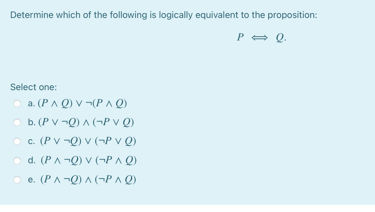 Determine which of the following is logically equivalent to the proposition:
P A Q.
Select one:
a. (P ^ Q) V ¬(P^ Q)
b. (P V ¬Q) ^ (¬P v Q)
c. (P V ¬Q) V (¬P v Q)
d. (PAQ) ν (- P Λ Q)
e. (P ^ ¬Q) ^ (¬P ^ Q)
