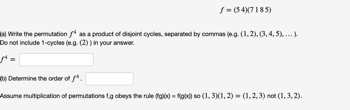 f = (54)(7 18 5)
(a) Write the permutation f* as a product of disjoint cycles, separated by commas (e.g. (1, 2), (3,4, 5), ... ).
Do not include 1-cycles (e.g. (2) ) in your answer.
få =
(b) Determine the order of f4.
Assume multiplication of permutations f,g obeys the rule (fg)(x) = f(g(x)) so (1, 3)(1, 2) = (1, 2, 3) not (1, 3, 2).
