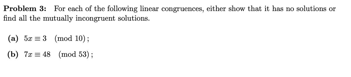 Problem 3: For each of the following linear congruences, either show that it has no solutions or
find all the mutually incongruent solutions.
(а) 5х %3D 3 (mod 10)%;
(b) 7х 3D 48
(mod 53) ;
