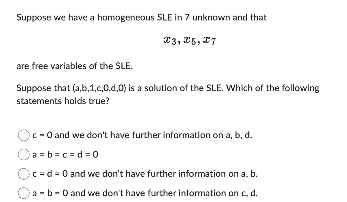 Suppose we have a homogeneous SLE in 7 unknown and that
X3, X5, X7
are free variables of the SLE.
Suppose that (a,b,1,c,0,d,0) is a solution of the SLE. Which of the following
statements holds true?
c = 0 and we don't have further information on a, b, d.
a = b = c d = 0
c = d = 0 and we don't have further information on a, b.
a = b = 0 and we don't have further information on c, d.