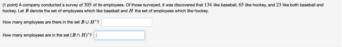 (1 point) A company conducted a survey of 305 of its employees. Of those surveyed, it was discovered that 134 like baseball, 65 like hockey, and 23 like both baseball and
hockey. Let B denote the set of employees which like baseball and H the set of employees which like hockey.
How many employees are there in the set BUH'?
How many employees are in the set (Bn H)'?|
