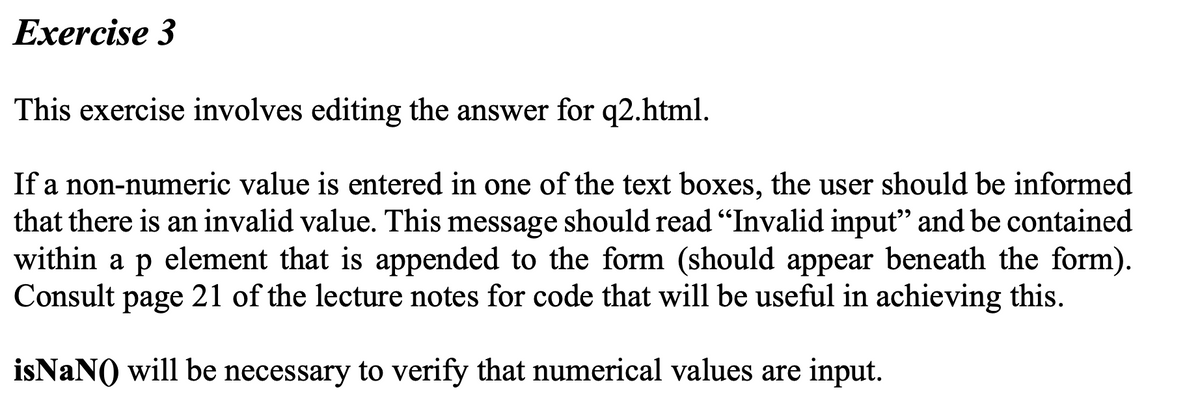 Exercise 3
This exercise involves editing the answer for q2.html.
If a non-numeric value is entered in one of the text boxes, the user should be informed
that there is an invalid value. This message should read "Invalid input" and be contained
within a p element that is appended to the form (should appear beneath the form).
Consult page 21 of the lecture notes for code that will be useful in achieving this.
isNaN() will be necessary to verify that numerical values are input.

