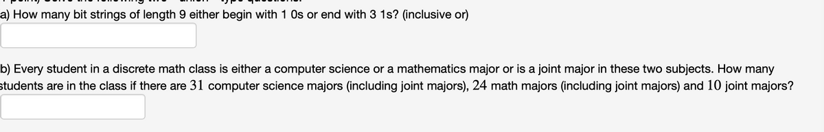 a) How many bit strings of length 9 either begin with 1 Os or end with 3 1s? (inclusive or)
b) Every student in a discrete math class is either a computer science or a mathematics major or is a joint major in these two subjects. How many
students are in the class if there are 31 computer science majors (including joint majors), 24 math majors (including joint majors) and 10 joint majors?
