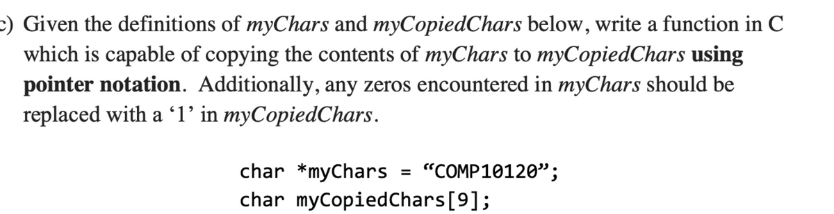 c) Given the definitions of myChars and myCopiedChars below, write a function in C
which is capable of copying the contents of myChars to myCopiedChars using
pointer notation. Additionally, any zeros encountered in myChars should be
replaced with a 'l' in myCopiedChars.
char *myChars = "COMP10120";
char myCopiedChars[9];

