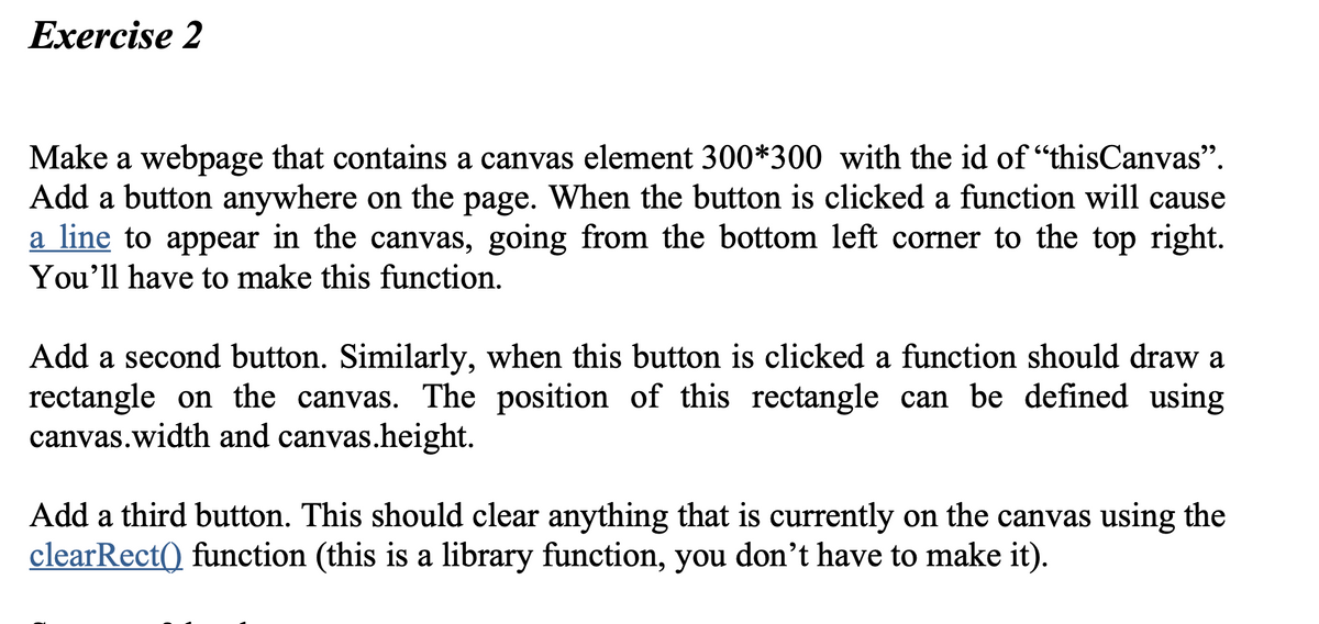 Exercise 2
Make a webpage that contains a canvas element 300*300 with the id of “thisCanvas".
Add a button anywhere on the page. When the button is clicked a function will cause
a line to appear in the canvas, going from the bottom left corner to the top right.
You'll have to make this function.
Add a second button. Similarly, when this button is clicked a function should draw a
rectangle on the canvas. The position of this rectangle can be defined using
canvas.width and canvas.height.
Add a third button. This should clear anything that is currently on the canvas using the
clearRect() function (this is a library function, you don't have to make it).
