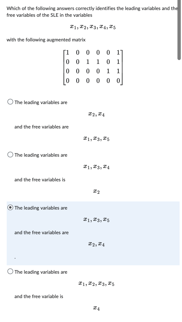 Which of the following answers correctly identifies the leading variables and the
free variables of the SLE in the variables
X1, X2, X3, X4, X5
with the following augmented matrix
[1
0
0
0
O The leading variables are
and the free variables are
The leading variables are
and the free variables is
The leading variables are
and the free variables are
The leading variables are
and the free variable is
0 00 0 1
0 1 1 0 1
0
0 0 1 1
0
0 0 0 0
X2, X4
X1, X3, X5
X1, X3, x4
x2
X1, X3, X5
X2, X4
X1, X2, X3, X5
X4