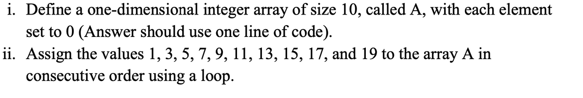 i. Define a one-dimensional
set to 0 (Answer should use one line of code).
ii. Assign the values 1, 3, 5, 7, 9, 11, 13, 15, 17, and 19 to the array A in
consecutive order using a loop.
integer array of size 10, called A, with each element