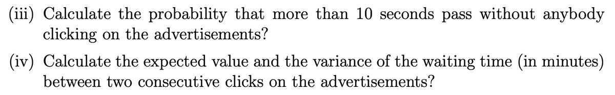 (iii) Calculate the probability that more than 10 seconds pass without anybody
clicking on the advertisements?
(iv) Calculate the expected value and the variance of the waiting time (in minutes)
between two consecutive clicks on the advertisements?
