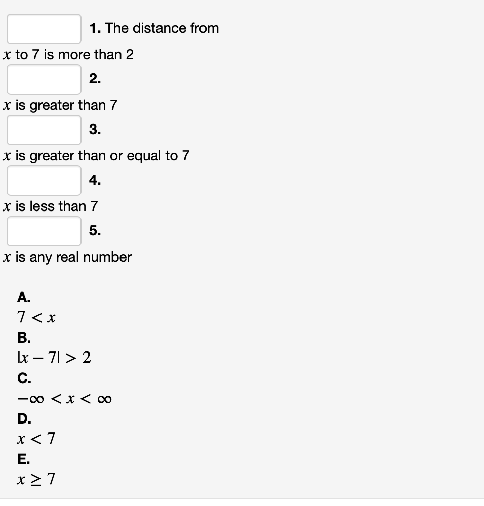 1. The distance from
x to 7 is more than 2
2.
x is greater than 7
3.
x is greater than or equal to 7
4.
x is less than 7
5.
x is any real number
A.
7 < x
В.
Ix – 71 > 2
C.
-0 < x < ∞
D.
x < 7
Е.
x 2 7
