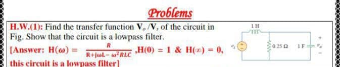 Problems
H.W.(1): Find the transfer function V, V, of the circuit in
Fig. Show that the circuit is a lowpass filter.
IH
R
0.25 2
1F
[Answer: H(@) =
„H(0) = 1 & H(x) 0,
%3D
R+jal- wRLC
this circuit is a lowpass filter]
