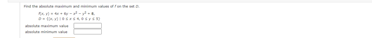 Find the absolute maximum and minimum values of f on the set D.
f(x, y) = 4x + 6y – x² – y2 + 8,
D = {(x, y) | 0 s x< 4, 0 s y s 5}
absolute maximum value
absolute minimum value
