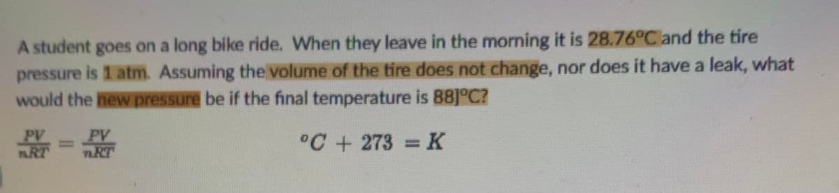 A student goes on a long bike ride. When they leave in the morning it is 28.76°C and the tire
pressure is 1 atm. Assuming the volume of the tire does not change, nor does it have a leak, what
would the new pressure be if the final temperature is B8]°C?
PV
RT
PV
nRT
°C + 273 =K
