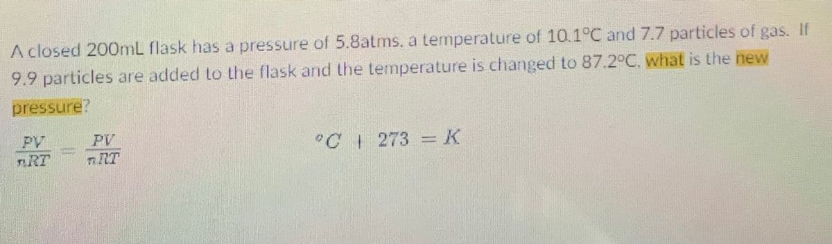 A closed 200OML flask has a pressure of 5.8atms, a temperature of 10.1°C and 7.7 particles of gas. If
9.9 particles are added to the flask and the temperature is changed to 87.2°C, what is the new
pressure?
PV
PV
"C 273 =K
nRT
