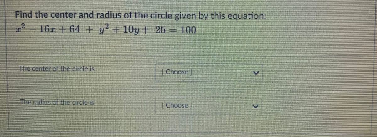 Find the center and radius of the circle given by this equation:
2216x + 64 + y + 10y+ 25 100
The center of the circle is
[Choose/
The radius of the circle is
