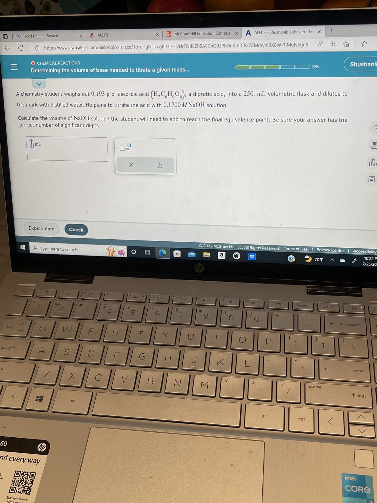 N
tab
caps lock
=
60
alaccd sign in - Search
C
fn
esc
A ALEKS-Shushanik Babayan - Le X
McGraw-Hill Education Campus X
+
https://www-awu.aleks.com/alekscgi/x/Isl.exe/1o_u-IgNslkr7j8P3jH-IvUrTNdLZh5A8CnG03PBGuXr8iCPa7ZMmym9K8W-TiMuN5tjn8... A
→1
[ mL
Scan for reviews,
videos featu
A chemistry student weighs out 0.193 g of ascorbic acid
the mark with distilled water. He plans to titrate the acid with 0.1700 M NaOH solution.
Explanation
O CHEMICAL REACTIONS
Determining the volume of base needed to titrate a given mass...
Calculate the volume of NaOH solution the student will need to add to reach the final equivalence point. Be sure your answer has the
correct number of significant digits.
Type here to search
A
Z
hp
and every way
0:20
2
Check
X
W
S
X
alt
ALEKS
#
3
$
4
X
V
%
O
S
5
X
cid (H₂CH₂O), a diprotic acid, into a 250. mL volumetric flask and dilutes to
100
G
Me
Graw
16
B
S
H
4
&
7
N
hp
*
IAA
8
© 2022 McGraw Hill LLC. All Rights Reserved. Terms of Use | Privacy Center | Accessibility
a
@
10:22 P
7/25/202
M
K
DII
9
f10 DAI
alt
?
f12
[
3/5
insert
+
ctrl
70°F
}
prt sc
]
pause
Shushanil
backspace
enter
T shift
intel
ol.
18
Ar
?
CORE
d-