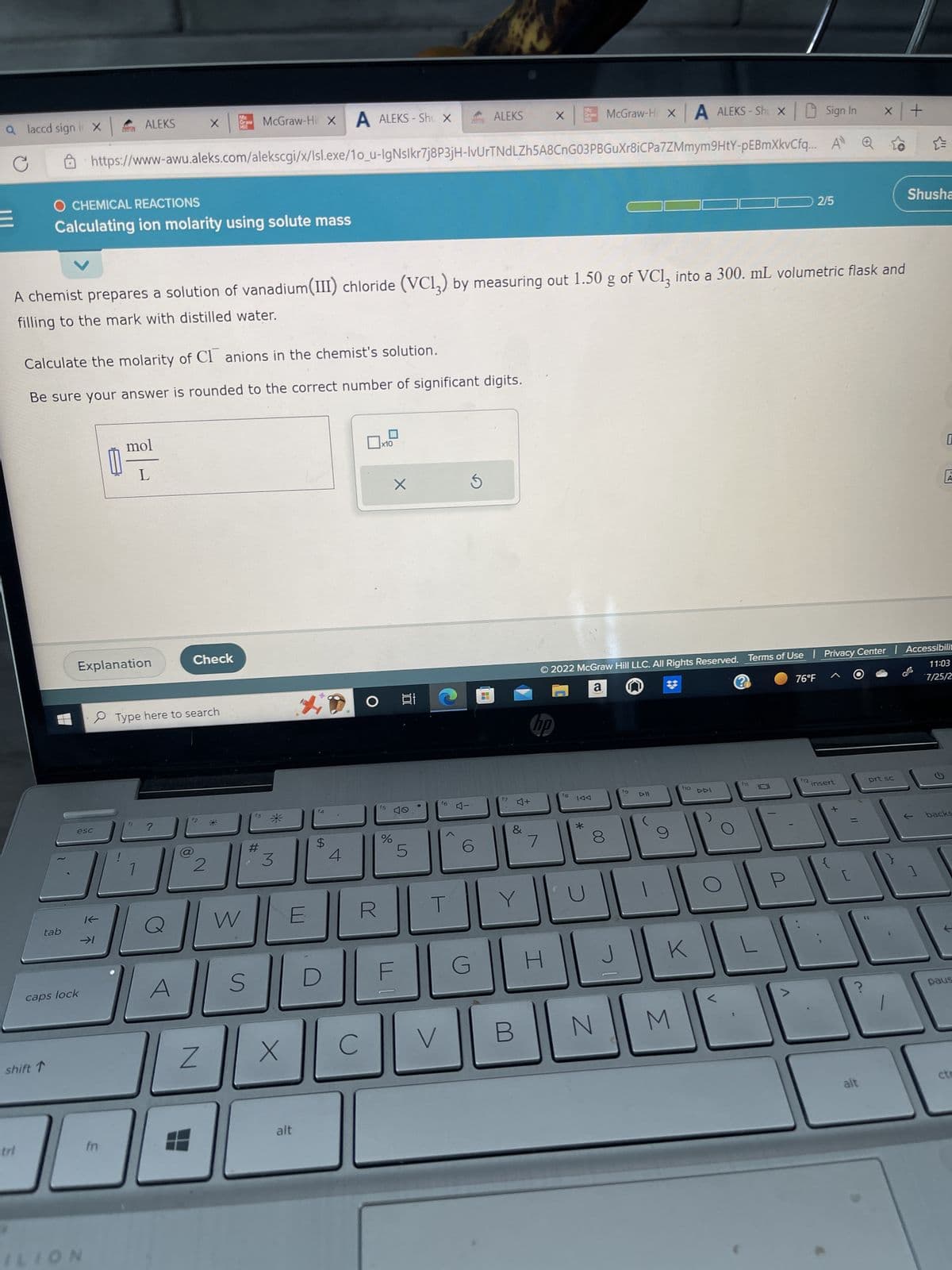 a laccd sign i X
C
tab
McGraw-Hil X A ALEKS-Shu X
https://www-awu.aleks.com/alekscgi/x/Isl.exe/1o_u-lgNslkr7j8P3jH-IvUrTNdLZh5A8CnG03PBGuXr8iCPa7ZMmym9HtY-pEBmXkvCfq...
O CHEMICAL REACTIONS
Calculating ion molarity using solute mass
shift ↑
Calculate the molarity of Cl anions in the chemist's solution.
Be sure your answer is rounded to the correct number of significant digits.
caps lock
esc
Explanation
ALEKS
A chemist prepares a solution of vanadium(III) chloride (VC13) by measuring out 1.50 g of VCl₂ into a 300. mL volumetric flask and
filling to the mark with distilled water.
ILION
K
→1
E
mol
L
?
Type here to search
A
Graw
X HI
Check
12
(8)
2
Z
W
S
#
3
X
alt
$
D
4
C
x10
f5
%
X
100
LO
5
V
f6
4-
(0)
6
ALEKS
G
14.1
f7
4+
&
Y
B
hp
7
X
H
McGraw-Hi x A ALEKS-Shix Sign In
시기
fg
IAA
*
© 2022 McGraw Hill LLC. All Rights Reserved. Terms of Use Privacy Center Accessibilit
#
a
@
76°F ㅅ
11:03
7/25/2
00
8
N
19
DII
9
fo
K
M
DDI
2/5
0
P
12 insert
[
=
X +
alt
prt sc
46
Shusha
0
1
A
backs
paus
cte