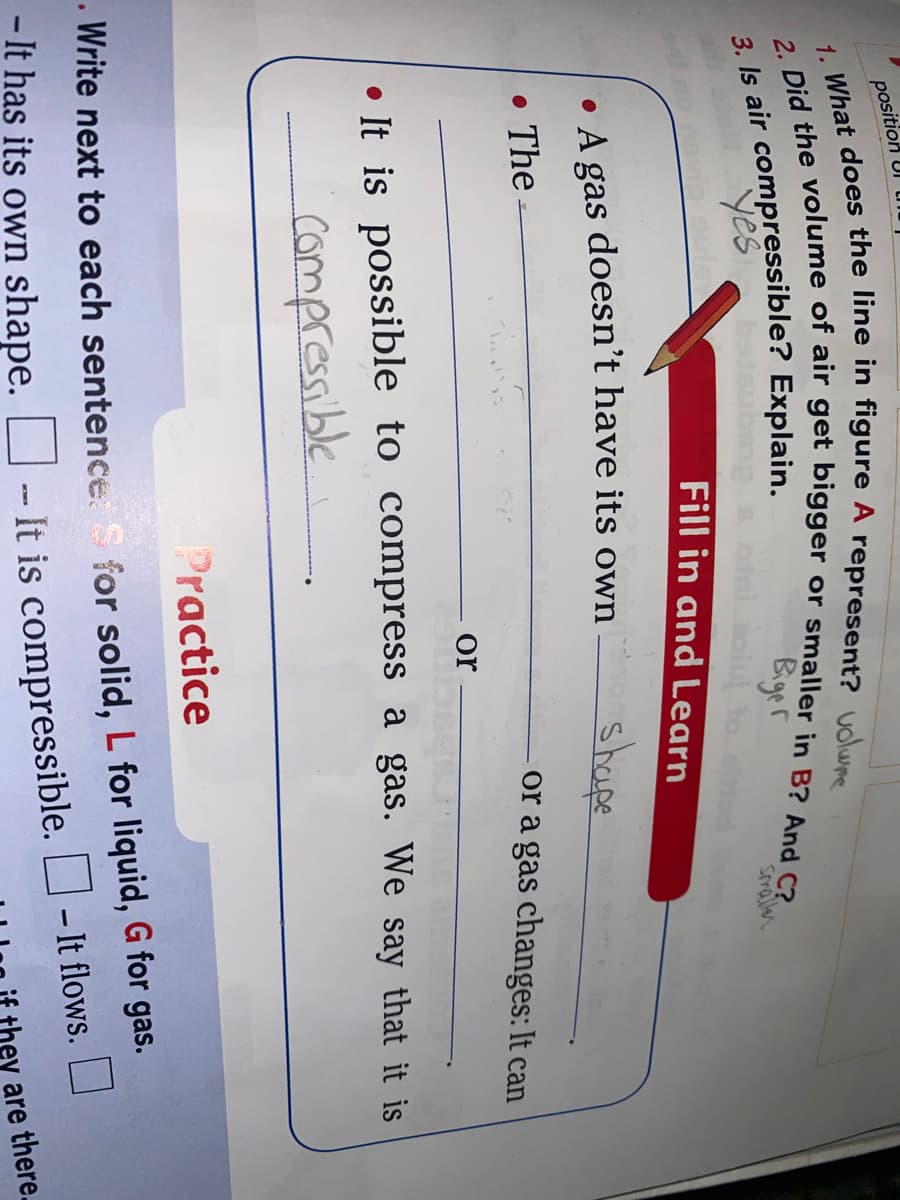 position
a Is air compressible? Explain.
yes
Biger
oiu to
Fill in and Learn
Sraller
• A gas doesn't have its own
shape
• The
or a gas changes: It can
or
• It is possible to compress a gas. We say that it is
Compressible
Practice
• Write next to each sentence. S for solid, L for liquid, G for gas.
- It has its own shape.
O- It flows.
- It is compressible.
are there.
