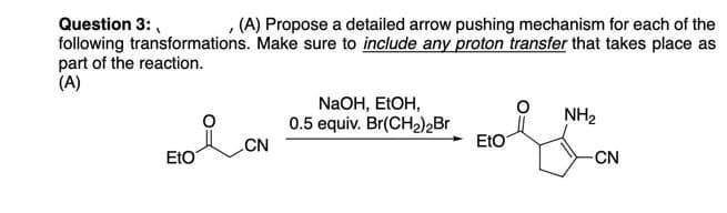 Question 3:
1
(A) Propose a detailed arrow pushing mechanism for each of the
following transformations. Make sure to include any proton transfer that takes place as
part of the reaction.
(A)
NaOH, EtOH,
0.5 equiv. Br(CH₂)2Br
NH₂
CN
EtO
EtO
-CN