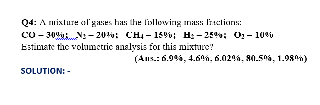Q4: A mixture of gases has the following mass fractions:
Co = 30%;N2 = 20%; CH4 = 15%; H2 = 25%; 02= 10%
Estimate the volumetric analysis for this mixture?
(Ans.: 6.9%, 4.6%, 6.02%, 80.5%, 1.98%)
SOLUTION: -
