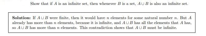 Show that if A is an infinite set, then whenever B is a set, AUB is also an infinite set.
Solution: If AUB were finite, then it would have n elements for some natural number n. But A
already has more than n elements, because it is infinite, and AUB has all the elements that A has,
so AUB has more than n elements. This contradiction shows that AUB must be infinite.
