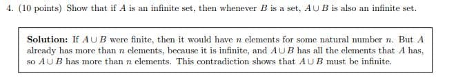 4. (10 points) Show that if A is an infinite set, then whenever B is a set, AUB is also an infinite set.
Solution: If AUB were finite, then it would have n elements for some natural number n. But A
already has more than n elements, because it is infinite, and AUB has all the elements that A has,
so AUB has more than n elements. This contradiction shows that AUB must be infinite.
