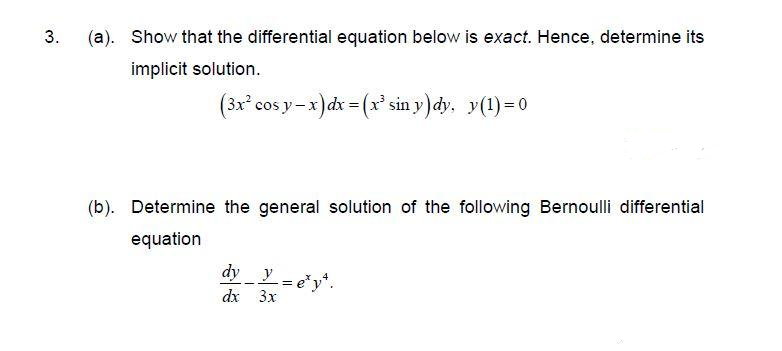 3.
(a). Show that the differential equation below is exact. Hence, determine its
implicit solution.
(3x cos y-x )dx = (x sin y)dy. y(1)=0
(b). Determine the general solution of the following Bernoulli differential
equation
dy y=ey*.
dx 3x
