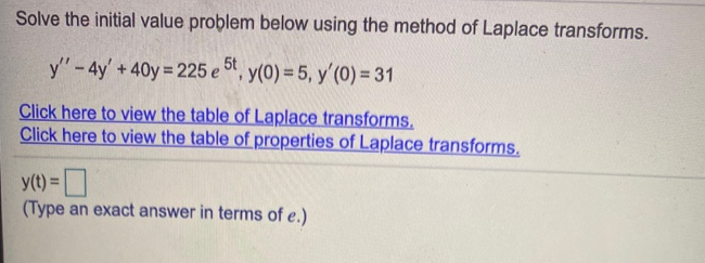 Solve the initial value problem below using the method of Laplace transforms.
y"-4y'+40y 225 e 5t, y(0) = 5, y'(0) = 31
Click here to view the table of Laplace transforms.
Click here to view the table of properties of Laplace transforms.
y(t) =
(Type an exact answer in terms of e.)
