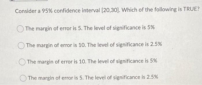 Consider a 95% confidence interval [20,30]. Which of the following is TRUE?
The margin of error is 5. The level of significance is 5%
The margin of error is 10. The level of significance is 2.5%
The margin of error is 10. The level of significance is 5%
The margin of error is 5. The level of significance is 2.5%
