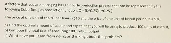 A factory that you are managing has an hourly production process that can be represented by the
following Cobb-Douglas production function: Q = (K^0.25)(L^0.25.)
The price of one unit of capital per hour is $10 and the price of one unit of labour per hour is $20.
a) Find the optimal amount of labour and capital that you will be using to produce 100 units of output,
b) Compute the total cost of producing 100 units of output.
c) What have you learn from doing or thinking about this problem?
