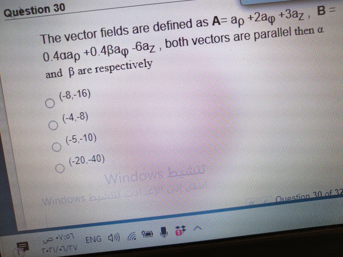 Quèstion 30
The vector fields are defined as A= ap +2a0 +3az, B
0.4aap +0.4Bao 6az, both vectors are parallel then a
and B are respectively
(-8,-16)
(-4,-8)
(-5,-10)
(-20, -40)
Windaa
Question 30.of 32
ENG 40)
