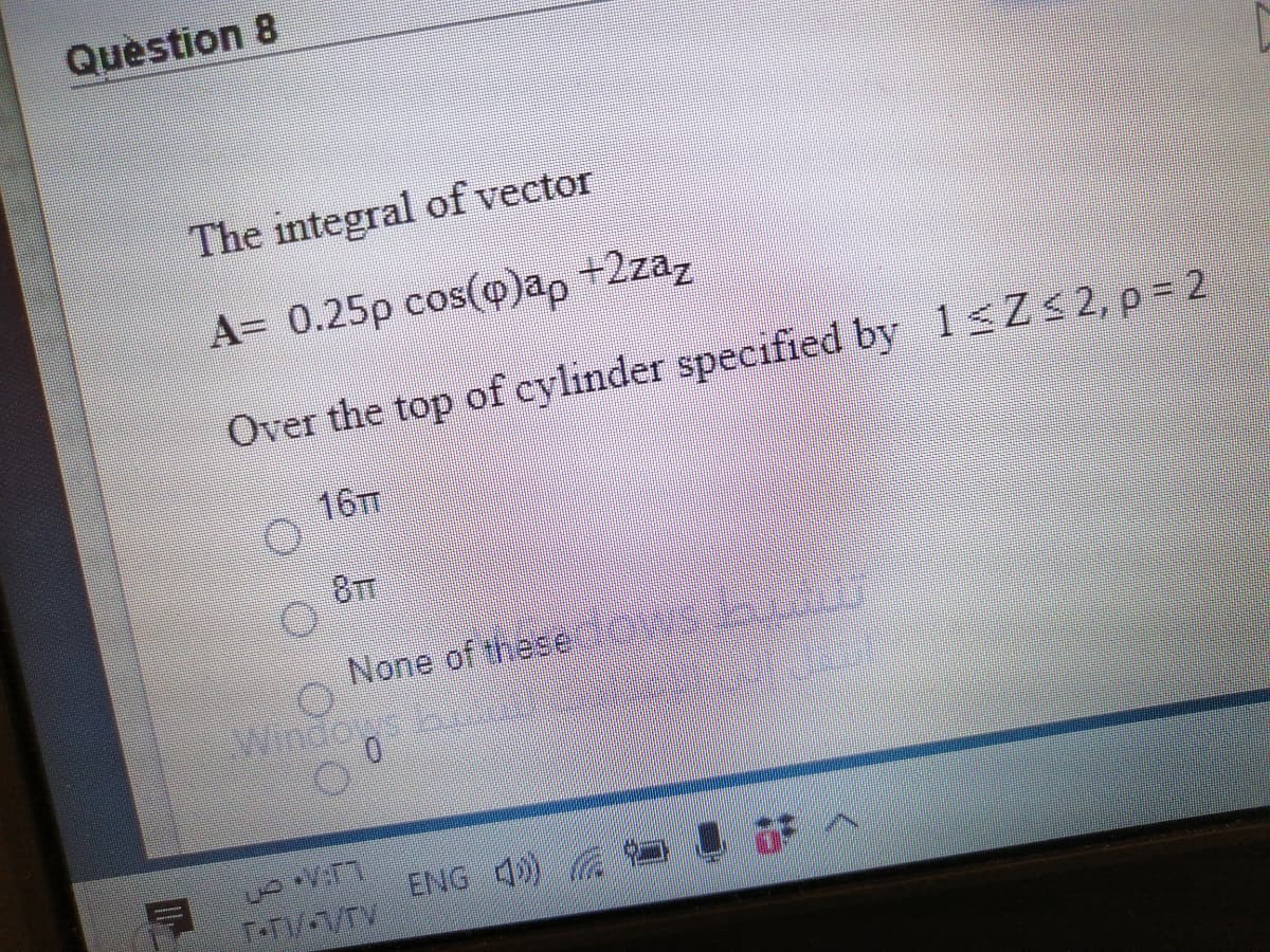 Question 8
The integral of vector
A= 0.25p cos(@)ap +2zaz
Over the top of cylinder specified by 1 Zs2, p 2
167
8TT
None of these
opu
ENG 4)
