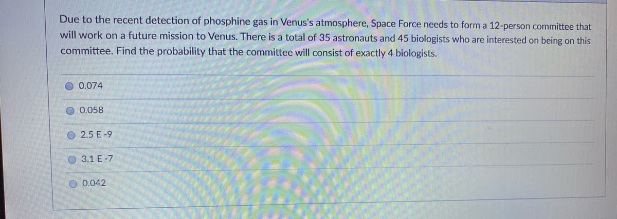 Due to the recent detection of phosphine gas in Venus's atmosphere, Space Force needs to form a 12-person committee that
will work on a future mission to Venus. There is a total of 35 astronauts and 45 biologists who are interested on being on this
committee. Find the probability that the committee will consist of exactly 4 biologists.
0.074
0.058
O 2.5 E -9
O 3.1 E -7
O 0.042
