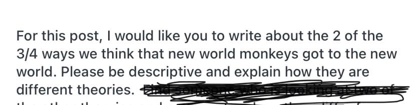 For this post, I would like you to write about the 2 of the
3/4 ways we think that new world monkeys got to the new
world. Please be descriptive and explain how they are
different theories.
