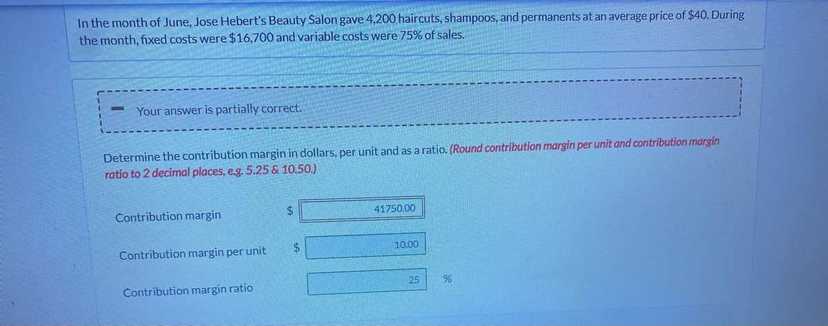 In the month of June, Jose Hebert's Beauty Salon gave 4,200 haircuts, shampoos, and permanents at an average price of $40. During
the month, fixed costs were $16,700 and variable costs were 75% of sales.
Your answer is partially correct.
Determine the contribution margin in dollars, per unit and as a ratio. (Round contribution margin per unit and contribution margin
ratio to 2 decimal places, e.g. 5.25 & 10.50.)
Contribution margin
%24
41750.00
Contribution margin per unit
2.
10.00
25
Contribution margin ratio

