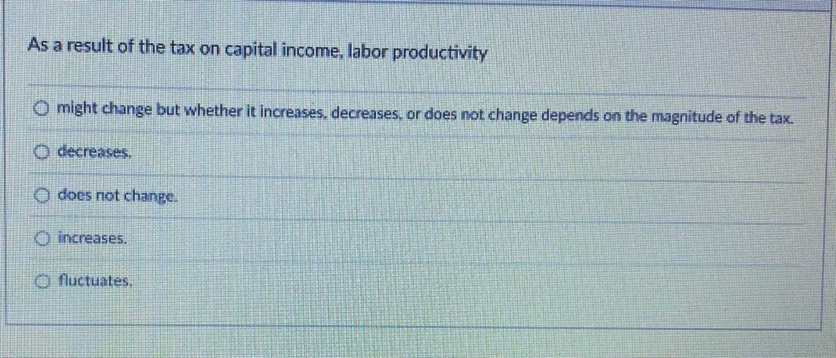 As a result of the tax on capital income, labor productivity
O might change but whether it increases, decreases, or does not change depends on the magnitude of the tax
O decreases.
O does not change.
O increases.
O fluctuates.
