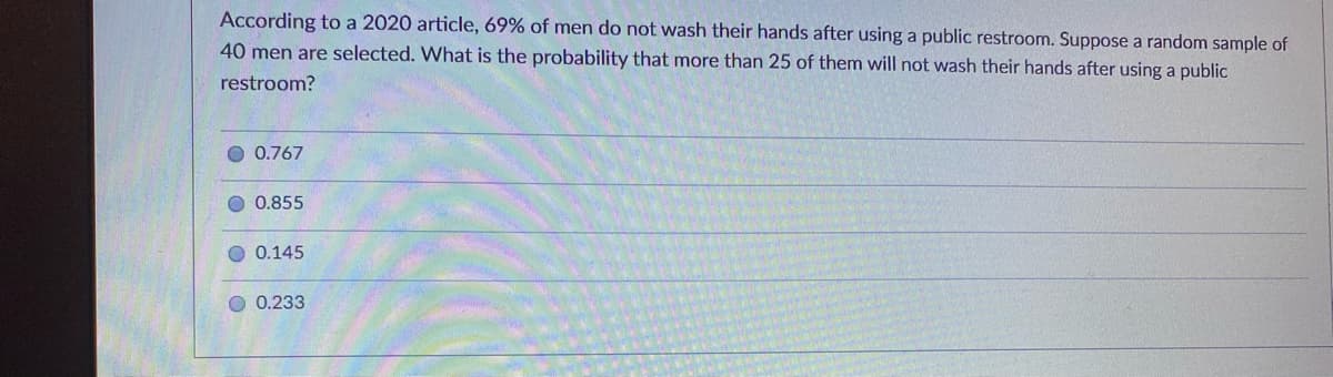 According to a 2020 article, 69% of men do not wash their hands after using a public restroom. Suppose a random sample of
40 men are selected. What is the probability that more than 25 of them will not wash their hands after using a public
restroom?
O 0.767
0.855
O 0.145
O 0.233
