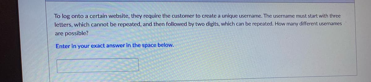 To log onto a certain website, they require the customer to create a unique username. The username must start with three
letters, which cannot be repeated, and then followed by two digits, which can be repeated. How many different usernames
are possible?
Enter in your exact answer in the space below.
