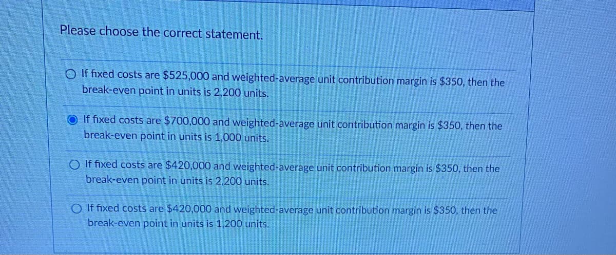 Please choose the correct statement.
If fixed costs are $525,000 and weighted-average unit contribution margin is $350, then the
break-even point in units is 2,200 units.
If fixed costs are $700,000 and weighted-average unit contribution margin is $350, then the
break-even point in units is 1,000 units.
O If fixed costs are $420,000 and weighted-average unit contribution margin is $350, then the
break-even point in units is 2,200 units.
O If fixed costs are $420,000 and weighted-average unit contribution margin is $350, then the
break-even point in units is 1,200 units.
