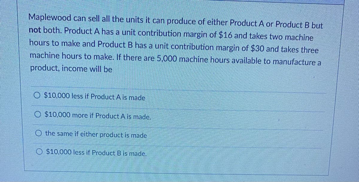 Maplewood can sell all the units it can produce of either Product A or Product B but
not both. Product A has a unit contribution margin of $16 and takes two machine
hours to make and Product B has a unit contribution margin of $30 and takes three
machine hours to make. If there are 5,000 machine hours available to manufacture a
product, income will be
$10,000 less if Product A is made
$10,000 more if Product A is made.
the same if either product is made
O $10,000 less if ProductB is made.
