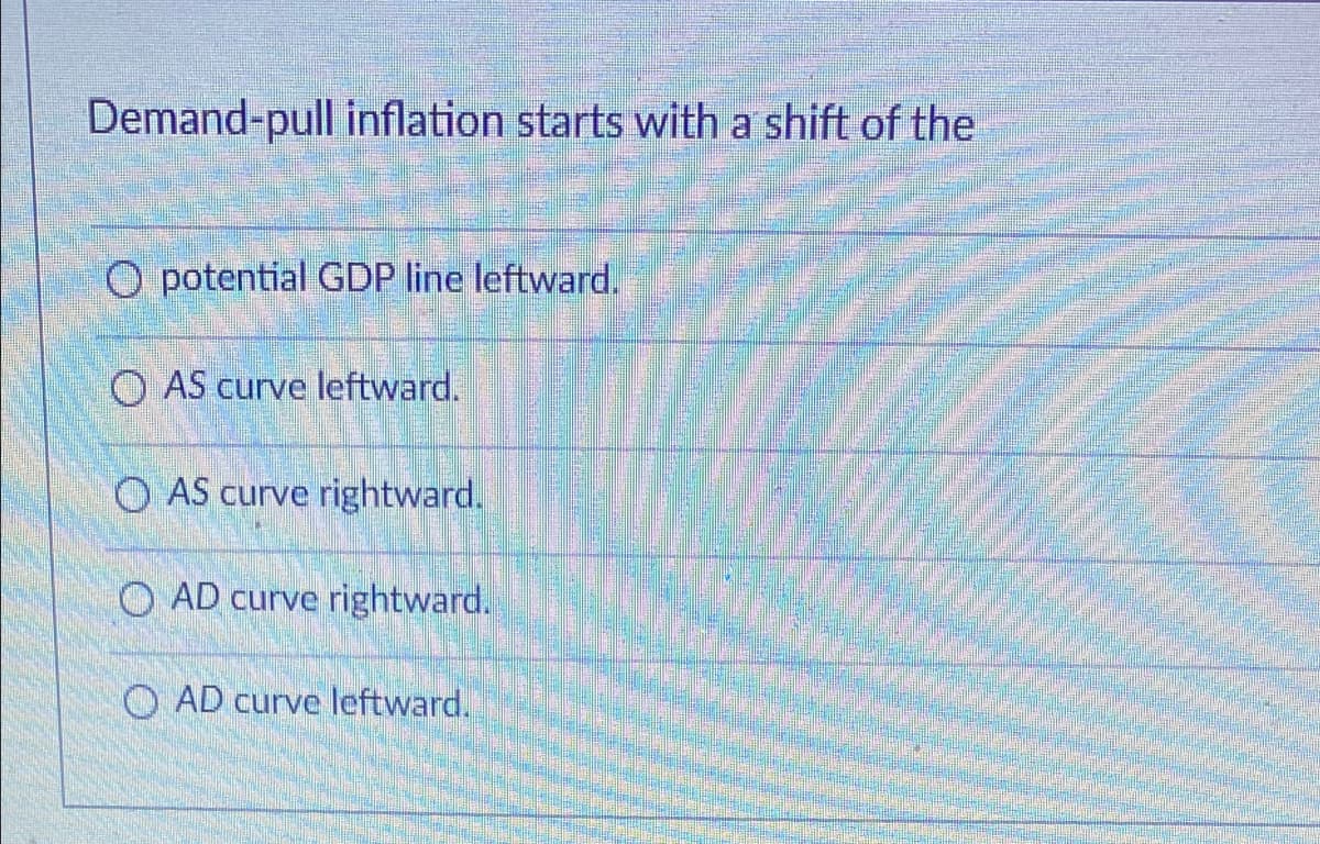 Demand-pull inflation starts with a shift of the
O potential GDP line leftward.
O AS curve leftward.
O AS curve rightward.
O AD curve rightward.
O AD curve leftward.
