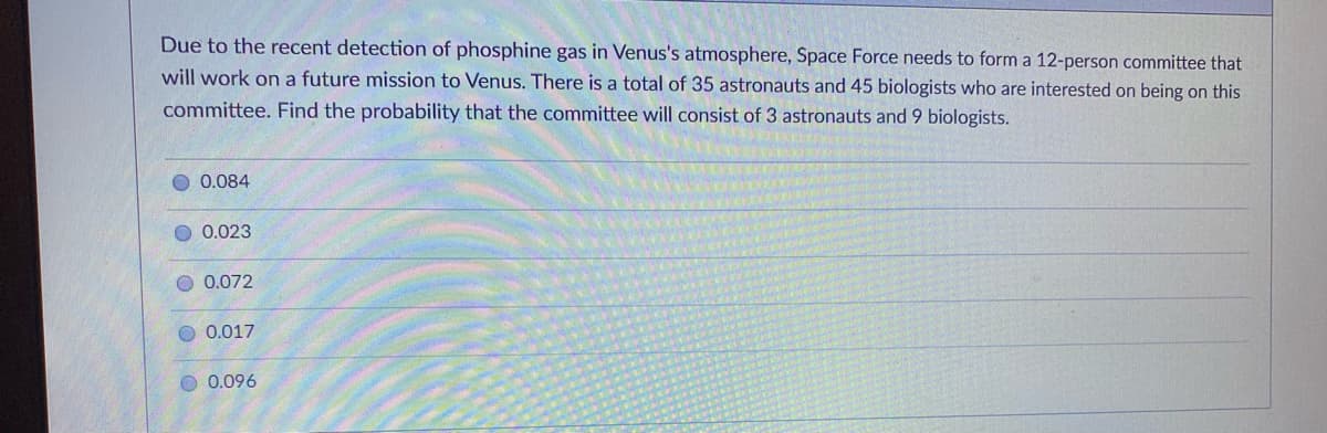 Due to the recent detection of phosphine gas in Venus's atmosphere, Space Force needs to form a 12-person committee that
will work on a future mission to Venus. There is a total of 35 astronauts and 45 biologists who are interested on being on this
committee. Find the probability that the committee will consist of 3 astronauts and 9 biologists.
0.084
0.023
0.072
0.017
O 0.096
