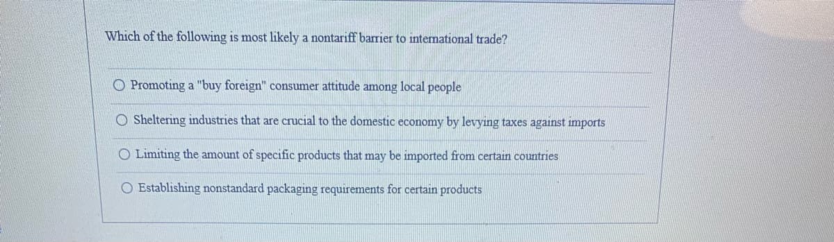 Which of the following is most likely a nontariff barrier to international trade?
O Promoting a "buy foreign" consumer attitude among local people
O Sheltering industries that are crucial to the domestic economy by levying taxes against imports
O Limiting the amount of specific products that may be imported from certain countries
O Establishing nonstandard packaging requirements for certain products
