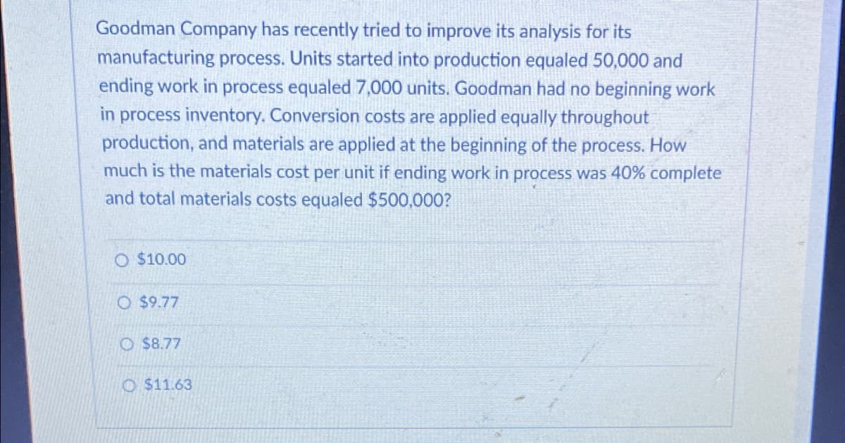 Goodman Company has recently tried to improve its analysis for its
manufacturing process. Units started into production equaled 50,000 and
ending work in process equaled 7,000 units. Goodman had no beginning work
in process inventory. Conversion costs are applied equally throughout
production, and materials are applied at the beginning of the process. How
much is the materials cost per unit if ending work in process was 40% complete
and total materials costs equaled $500,000?
O $10.00
O $9.77
O $8.77
O $11.63
