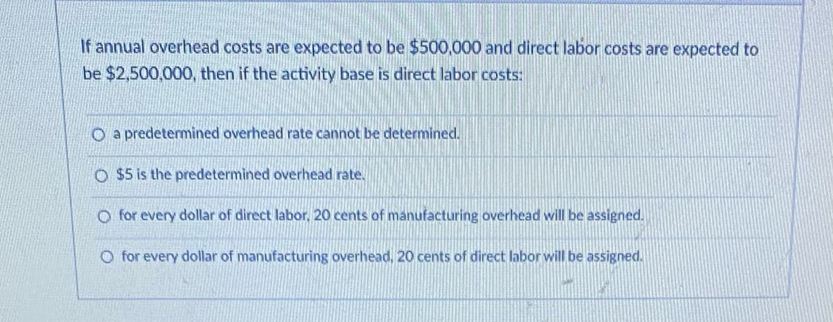 If annual overhead costs are expected to be $500,000 and direct labor costs are expected to
be $2,500,000, then if the activity base is direct labor costs:
O a predetermined overhead rate cannot be determined.
O $5 is the predetermined overhead rate.
O for every dollar of direct labor, 20 cents of manufacturing overhead will be assigned.
O for every dollar of manufacturing overhead, 20 cents of direct labor will be assigned.
