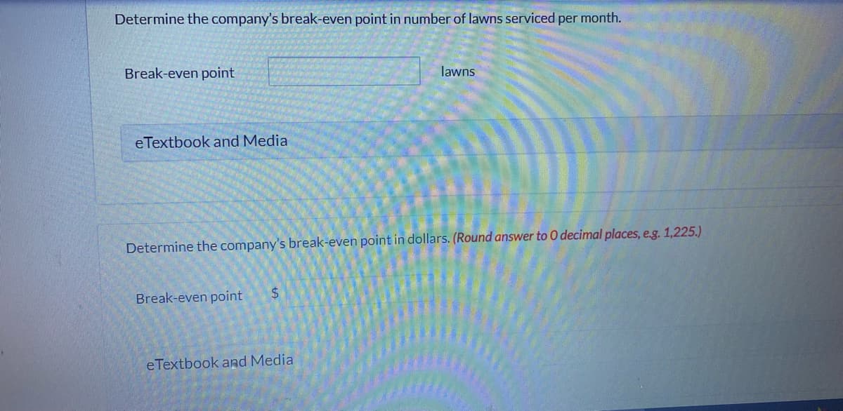 Determine the company's break-even point in number of lawns serviced per month.
Break-even point
lawns
eTextbook and Media
Determine the company's break-even point in dollars. (Round answer to 0 decimal places, e.g. 1,225.)
Break-even point
$
eTextbook and Media
