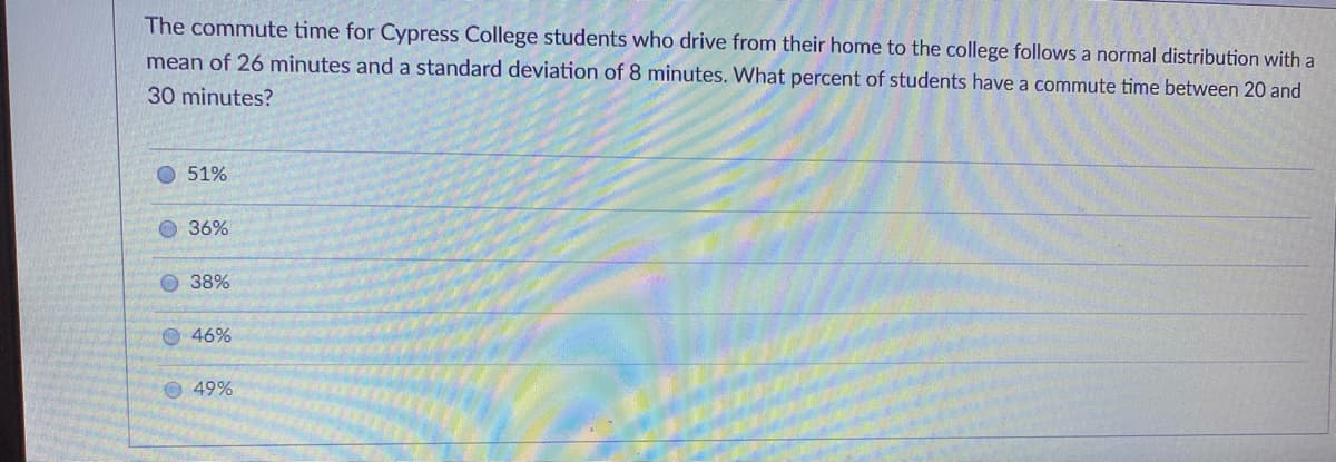 The commute time for Cypress College students who drive from their home to the college follows a normal distribution with a
mean of 26 minutes and a standard deviation of 8 minutes. What percent of students have a commute time between 20 and
30 minutes?
O 51%
36%
38%
O 46%
49%
