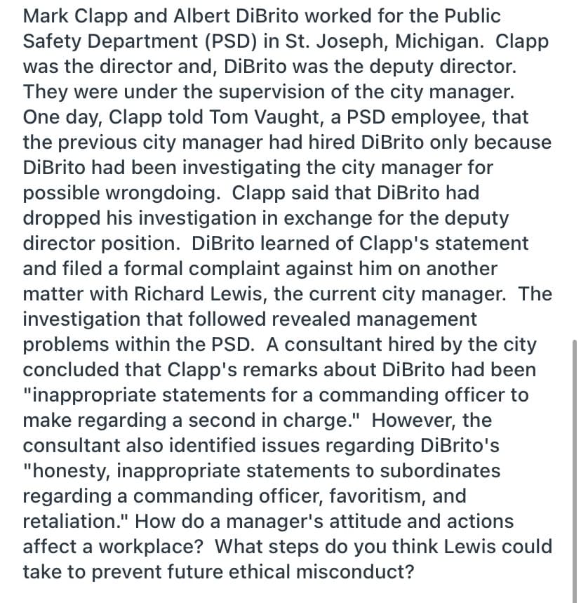 Mark Clapp and Albert DiBrito worked for the Public
Safety Department (PSD) in St. Joseph, Michigan. Clapp
was the director and, DiBrito was the deputy director.
They were under the supervision of the city manager.
One day, Clapp told Tom Vaught, a PSD employee, that
the previous city manager had hired DiBrito only because
DİBrito had been investigating the city manager for
possible wrongdoing. Clapp said that DiBrito had
dropped his investigation in exchange for the deputy
director position. DiBrito learned of Clapp's statement
and filed a formal complaint against him on another
matter with Richard Lewis, the current city manager. The
investigation that followed revealed management
problems within the PSD. A consultant hired by the city
concluded that Clapp's remarks about DiBrito had been
"inappropriate statements for a commanding officer to
make regarding a second in charge." However, the
consultant also identified issues regarding DiBrito's
"honesty, inappropriate statements to subordinates
regarding a commanding officer, favoritism, and
retaliation." How do a manager's attitude and actions
affect a workplace? What steps do you think Lewis could
take to prevent future ethical misconduct?
